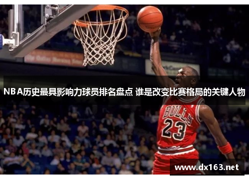 NBA历史最具影响力球员排名盘点 谁是改变比赛格局的关键人物